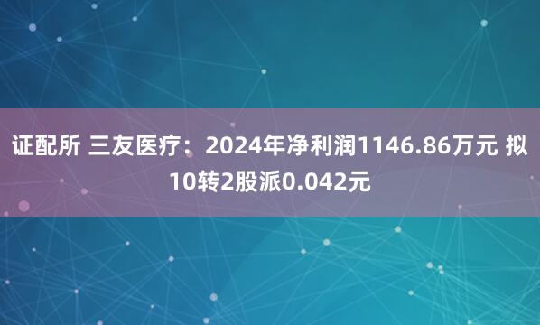 证配所 三友医疗：2024年净利润1146.86万元 拟10转2股派0.042元