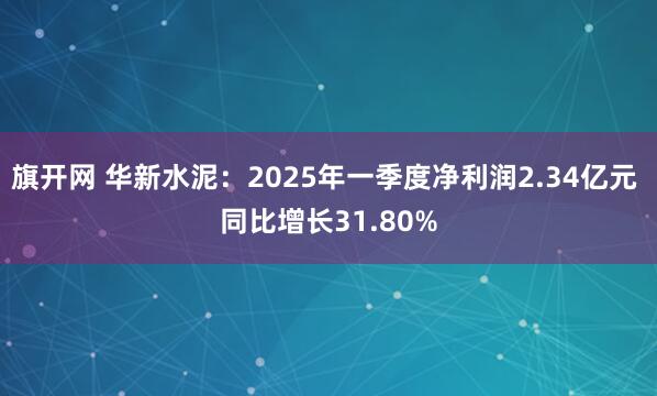 旗开网 华新水泥：2025年一季度净利润2.34亿元 同比增长31.80%