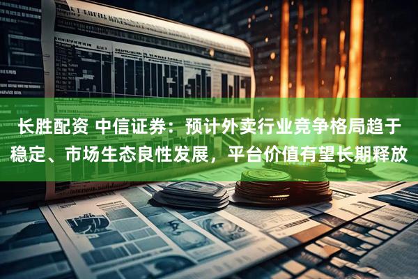 长胜配资 中信证券：预计外卖行业竞争格局趋于稳定、市场生态良性发展，平台价值有望长期释放