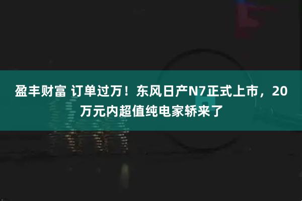盈丰财富 订单过万！东风日产N7正式上市，20万元内超值纯电家轿来了