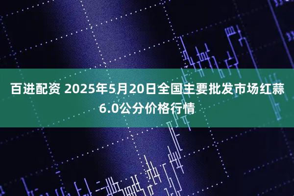 百进配资 2025年5月20日全国主要批发市场红蒜6.0公分价格行情