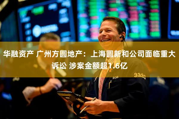 华融资产 广州方圆地产：上海圆新和公司面临重大诉讼 涉案金额超1.6亿
