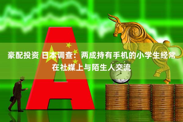 豪配投资 日本调查：两成持有手机的小学生经常在社媒上与陌生人交流
