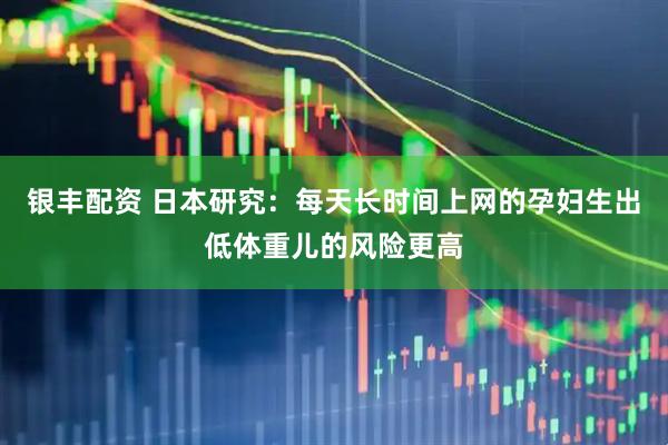 银丰配资 日本研究：每天长时间上网的孕妇生出低体重儿的风险更高