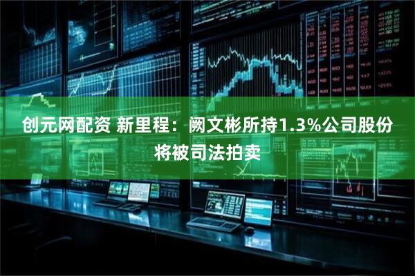 创元网配资 新里程：阙文彬所持1.3%公司股份将被司法拍卖
