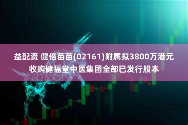 益配资 健倍苗苗(02161)附属拟3800万港元收购健福堂中医集团全部已发行股本
