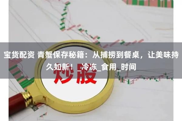 宝货配资 青蟹保存秘籍：从捕捞到餐桌，让美味持久如新！_冷冻_食用_时间