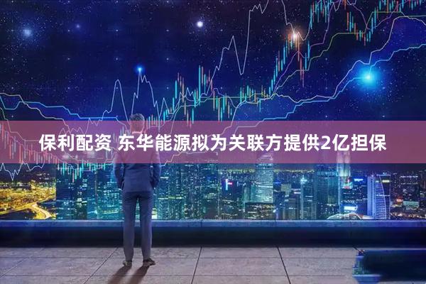 保利配资 东华能源拟为关联方提供2亿担保