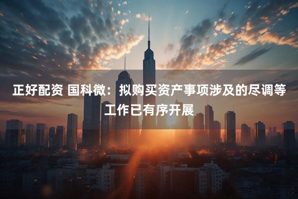 正好配资 国科微：拟购买资产事项涉及的尽调等工作已有序开展