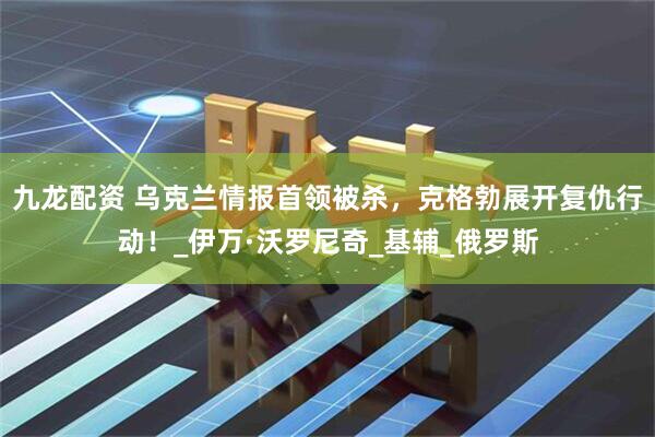 九龙配资 乌克兰情报首领被杀，克格勃展开复仇行动！_伊万·沃罗尼奇_基辅_俄罗斯