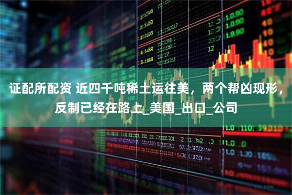 证配所配资 近四千吨稀土运往美，两个帮凶现形，反制已经在路上_美国_出口_公司