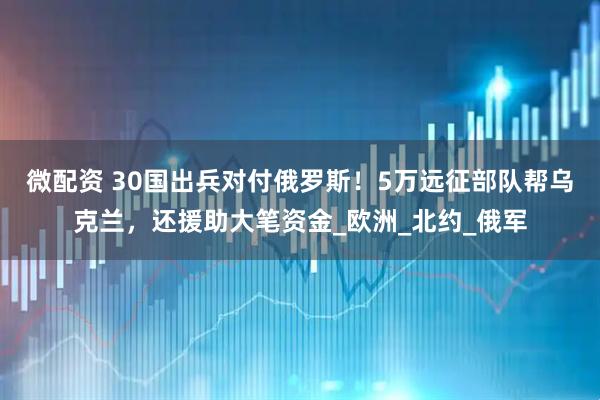 微配资 30国出兵对付俄罗斯！5万远征部队帮乌克兰，还援助大笔资金_欧洲_北约_俄军