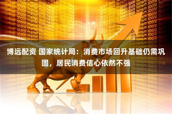 博远配资 国家统计局：消费市场回升基础仍需巩固，居民消费信心依然不强
