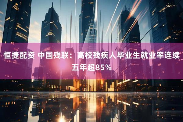 恒捷配资 中国残联：高校残疾人毕业生就业率连续五年超85%