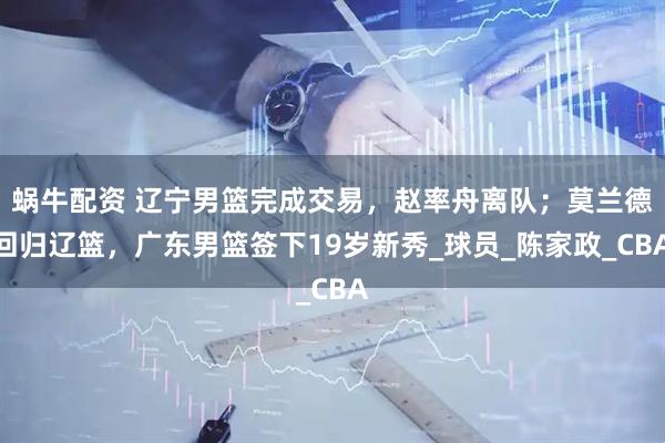 蜗牛配资 辽宁男篮完成交易，赵率舟离队；莫兰德回归辽篮，广东男篮签下19岁新秀_球员_陈家政_CBA