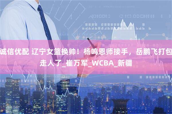 诚信优配 辽宁女篮换帅！杨鸣恩师接手，岳鹏飞打包走人了_崔万军_WCBA_新疆