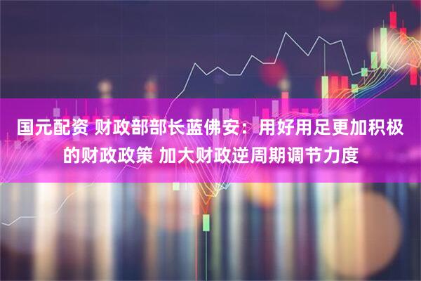 国元配资 财政部部长蓝佛安：用好用足更加积极的财政政策 加大财政逆周期调节力度