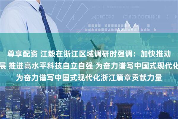 尊享配资 江毅在浙江区域调研时强调：加快推动绿色低碳高质量发展 推进高水平科技自立自强 为奋力谱写中国式现代化浙江篇章贡献力量