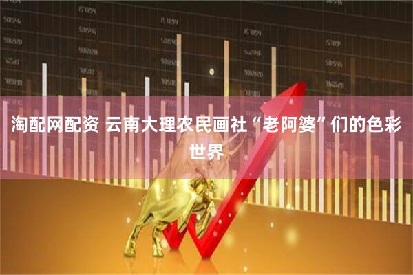 淘配网配资 云南大理农民画社“老阿婆”们的色彩世界
