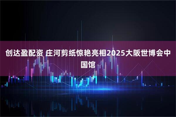 创达盈配资 庄河剪纸惊艳亮相2025大阪世博会中国馆