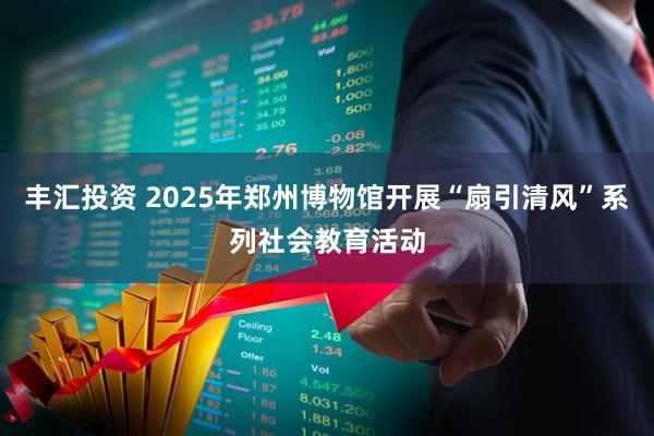 丰汇投资 2025年郑州博物馆开展“扇引清风”系列社会教育活动