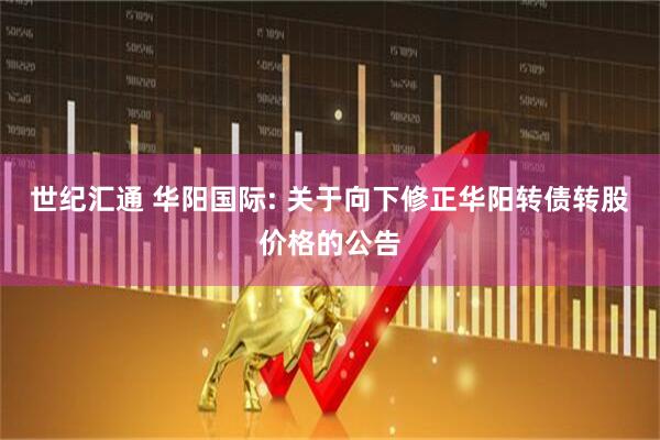 世纪汇通 华阳国际: 关于向下修正华阳转债转股价格的公告