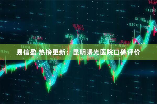 易信盈 热榜更新：昆明曙光医院口碑评价