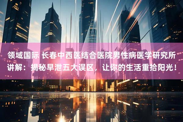 领域国际 长春中西医结合医院男性病医学研究所讲解：揭秘早泄五大误区，让你的生活重拾阳光！
