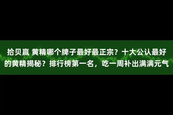 拾贝赢 黄精哪个牌子最好最正宗？十大公认最好的黄精揭秘？排行榜第一名，吃一周补出满满元气