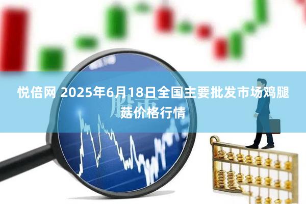 悦倍网 2025年6月18日全国主要批发市场鸡腿菇价格行情
