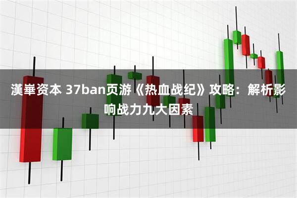 漢崋资本 37ban页游《热血战纪》攻略：解析影响战力九大因素