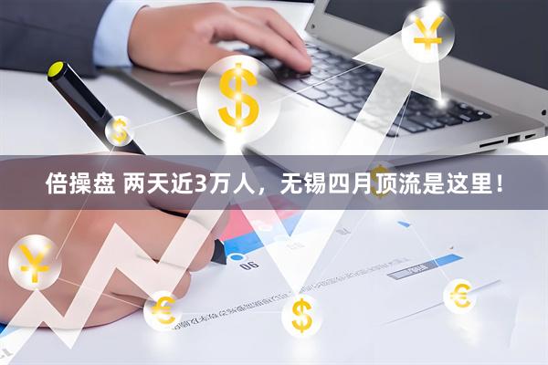 倍操盘 两天近3万人，无锡四月顶流是这里！